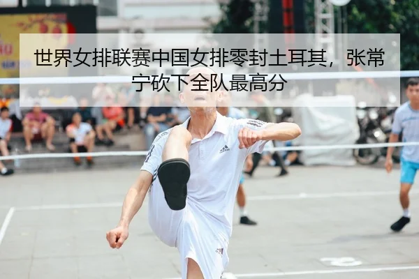 世界女排联赛中国女排零封土耳其，张常宁砍下全队最高分